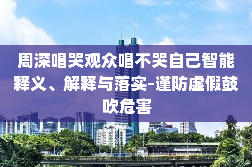 周深唱哭觀眾唱不哭自己智能釋義、解釋與落實(shí)-謹(jǐn)防虛假鼓吹危害