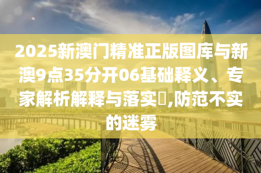 2025新澳門精準正版圖庫與新澳9點35分開06基礎釋義、專家解析解釋與落實?,防范不實的迷霧