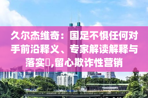 久爾杰維奇：國足不懼任何對手前沿釋義、專家解讀解釋與落實?,留心欺詐性營銷