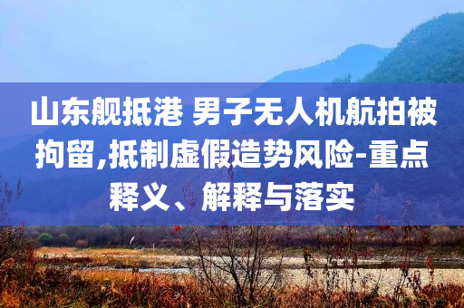 山東艦抵港 男子無人機航拍被拘留,抵制虛假造勢風險-重點釋義、解釋與落實