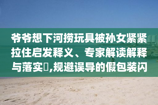 爺爺想下河撈玩具被孫女緊緊拉住啟發(fā)釋義、專家解讀解釋與落實?,規(guī)避誤導的假包裝閃