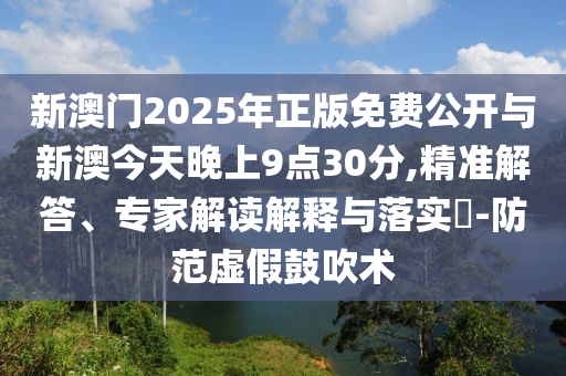 新澳門2025年正版免費公開與新澳今天晚上9點30分,精準解答、專家解讀解釋與落實?-防范虛假鼓吹術(shù)