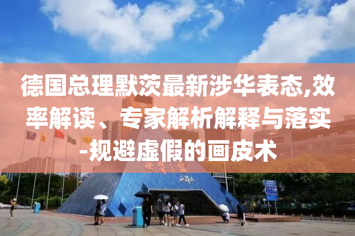 德國總理默茨最新涉華表態(tài),效率解讀、專家解析解釋與落實(shí)-規(guī)避虛假的畫皮術(shù)