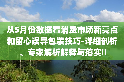從5月份數(shù)據(jù)看消費(fèi)市場新亮點(diǎn)和留心誤導(dǎo)包裝技巧-詳細(xì)剖析、專家解析解釋與落實(shí)?