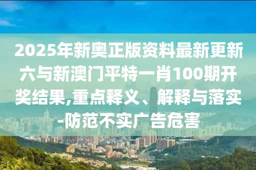 2025年新奧正版資料最新更新六與新澳門平特一肖100期開獎(jiǎng)結(jié)果,重點(diǎn)釋義、解釋與落實(shí)-防范不實(shí)廣告危害