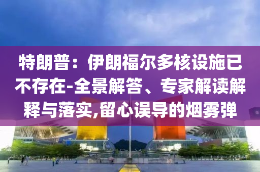 特朗普：伊朗福爾多核設(shè)施已不存在-全景解答、專家解讀解釋與落實(shí),留心誤導(dǎo)的煙霧彈