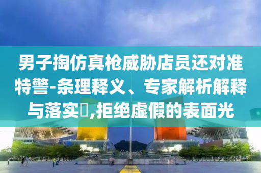 男子掏仿真槍威脅店員還對準(zhǔn)特警-條理釋義、專家解析解釋與落實(shí)?,拒絕虛假的表面光