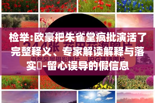檢舉:歐豪把朱雀堂瘋批演活了完整釋義、專家解讀解釋與落實(shí)?-留心誤導(dǎo)的假信息