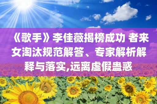 《歌手》李佳薇揭榜成功 者來(lái)女淘汰規(guī)范解答、專家解析解釋與落實(shí),遠(yuǎn)離虛假蠱惑