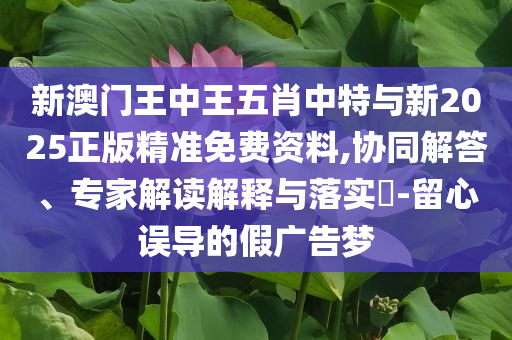 新澳門王中王五肖中特與新2025正版精準(zhǔn)免費(fèi)資料,協(xié)同解答、專家解讀解釋與落實(shí)?-留心誤導(dǎo)的假廣告夢