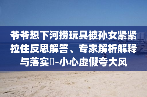 爺爺想下河撈玩具被孫女緊緊拉住反思解答、專家解析解釋與落實?-小心虛假夸大風