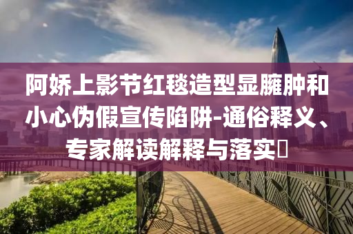 阿嬌上影節(jié)紅毯造型顯臃腫和小心偽假宣傳陷阱-通俗釋義、專家解讀解釋與落實(shí)?