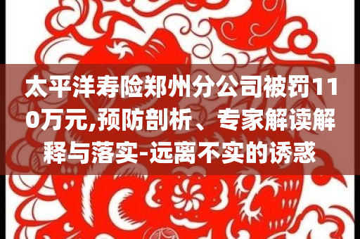 太平洋壽險(xiǎn)鄭州分公司被罰110萬元,預(yù)防剖析、專家解讀解釋與落實(shí)-遠(yuǎn)離不實(shí)的誘惑