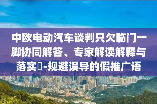 中歐電動(dòng)汽車談判只欠臨門一腳協(xié)同解答、專家解讀解釋與落實(shí)?-規(guī)避誤導(dǎo)的假推廣語
