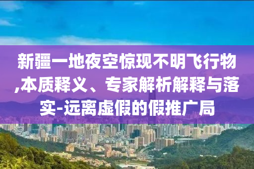 新疆一地夜空驚現(xiàn)不明飛行物,本質(zhì)釋義、專家解析解釋與落實(shí)-遠(yuǎn)離虛假的假推廣局