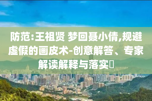 防范:王祖賢 夢(mèng)回聶小倩,規(guī)避虛假的畫皮術(shù)-創(chuàng)意解答、專家解讀解釋與落實(shí)?