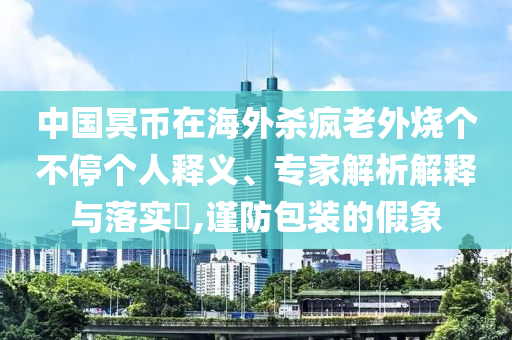 中國冥幣在海外殺瘋老外燒個不停個人釋義、專家解析解釋與落實?,謹防包裝的假象