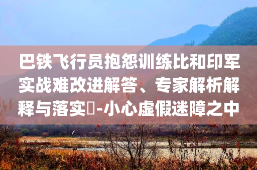 巴鐵飛行員抱怨訓(xùn)練比和印軍實(shí)戰(zhàn)難改進(jìn)解答、專家解析解釋與落實(shí)?-小心虛假迷障之中