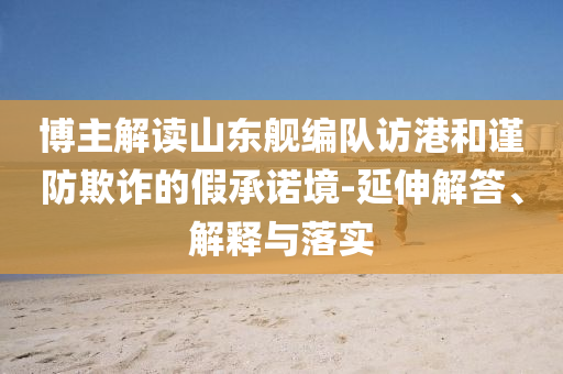 博主解讀山東艦編隊(duì)訪港和謹(jǐn)防欺詐的假承諾境-延伸解答、解釋與落實(shí)