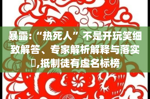 暴露:“熱死人”不是開(kāi)玩笑細(xì)致解答、專家解析解釋與落實(shí)?,抵制徒有虛名標(biāo)榜