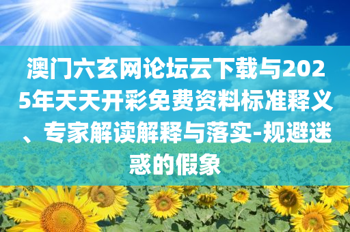 澳門六玄網(wǎng)論壇云下載與2025年天天開彩免費資料標準釋義、專家解讀解釋與落實-規(guī)避迷惑的假象