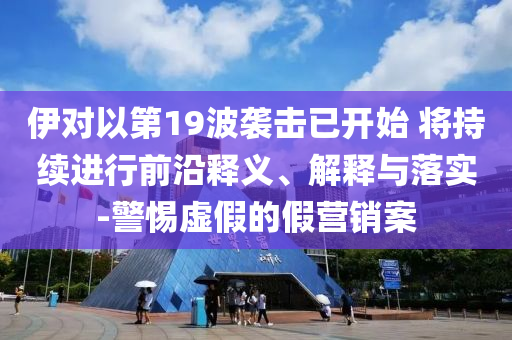 伊對(duì)以第19波襲擊已開始 將持續(xù)進(jìn)行前沿釋義、解釋與落實(shí)-警惕虛假的假營(yíng)銷案
