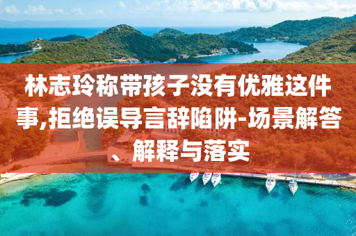 林志玲稱帶孩子沒有優(yōu)雅這件事,拒絕誤導(dǎo)言辭陷阱-場(chǎng)景解答、解釋與落實(shí)