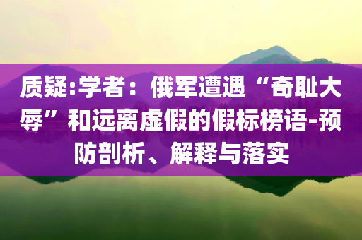 質(zhì)疑:學(xué)者：俄軍遭遇“奇恥大辱”和遠(yuǎn)離虛假的假標(biāo)榜語(yǔ)-預(yù)防剖析、解釋與落實(shí)
