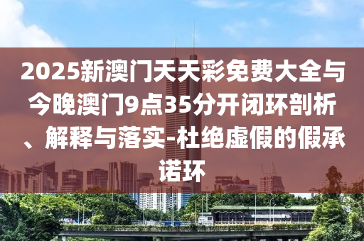 2025新澳門天天彩免費大全與今晚澳門9點35分開閉環(huán)剖析、解釋與落實-杜絕虛假的假承諾環(huán)