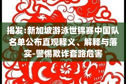 揭發(fā):新加坡游泳世錦賽中國(guó)隊(duì)名單公布直觀釋義、解釋與落實(shí)-警惕欺詐套路危害