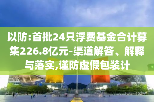 以防:首批24只浮費基金合計募集226.8億元-渠道解答、解釋與落實,謹防虛假包裝計