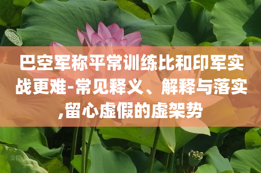 巴空軍稱平常訓(xùn)練比和印軍實(shí)戰(zhàn)更難-常見釋義、解釋與落實(shí),留心虛假的虛架勢