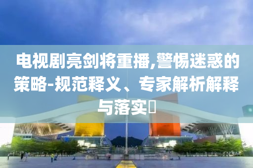 電視劇亮劍將重播,警惕迷惑的策略-規(guī)范釋義、專家解析解釋與落實(shí)?