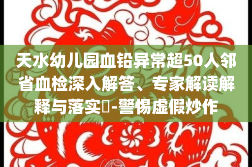 天水幼兒園血鉛異常超50人鄰省血檢深入解答、專家解讀解釋與落實(shí)?-警惕虛假炒作