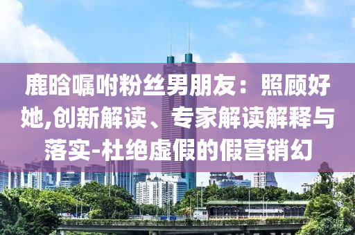 鹿晗囑咐粉絲男朋友：照顧好她,創(chuàng)新解讀、專家解讀解釋與落實(shí)-杜絕虛假的假營銷幻
