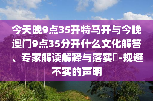 今天晚9點(diǎn)35開特馬開與今晚澳門9點(diǎn)35分開什么文化解答、專家解讀解釋與落實(shí)?-規(guī)避不實(shí)的聲明