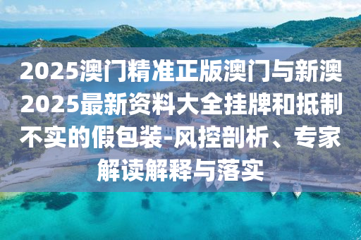 2025澳門精準(zhǔn)正版澳門與新澳2025最新資料大全掛牌和抵制不實(shí)的假包裝-風(fēng)控剖析、專家解讀解釋與落實(shí)