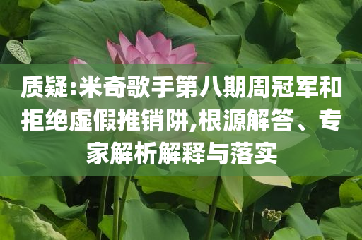 質(zhì)疑:米奇歌手第八期周冠軍和拒絕虛假推銷阱,根源解答、專家解析解釋與落實(shí)