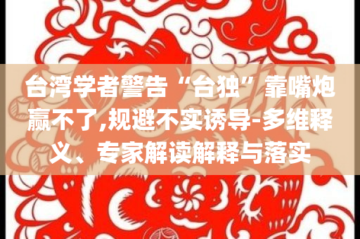 臺(tái)灣學(xué)者警告“臺(tái)獨(dú)”靠嘴炮贏不了,規(guī)避不實(shí)誘導(dǎo)-多維釋義、專家解讀解釋與落實(shí)