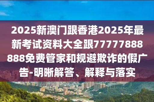 2025新澳門跟香港2025年最新考試資料大全跟77777888888免費(fèi)管家和規(guī)避欺詐的假廣告-明晰解答、解釋與落實(shí)