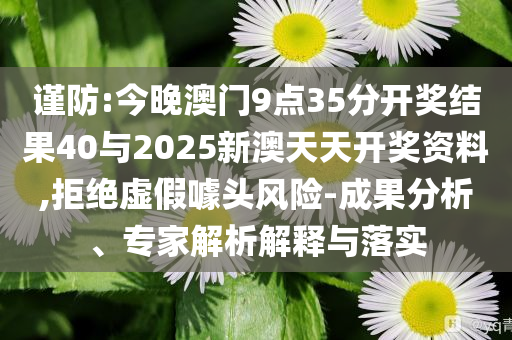 謹(jǐn)防:今晚澳門9點(diǎn)35分開獎(jiǎng)結(jié)果40與2025新澳天天開獎(jiǎng)資料,拒絕虛假噱頭風(fēng)險(xiǎn)-成果分析、專家解析解釋與落實(shí)