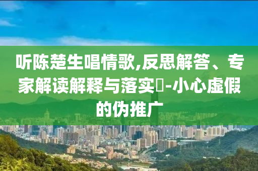 聽陳楚生唱情歌,反思解答、專家解讀解釋與落實(shí)?-小心虛假的偽推廣