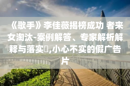 《歌手》李佳薇揭榜成功 者來女淘汰-案例解答、專家解析解釋與落實(shí)?,小心不實(shí)的假廣告片
