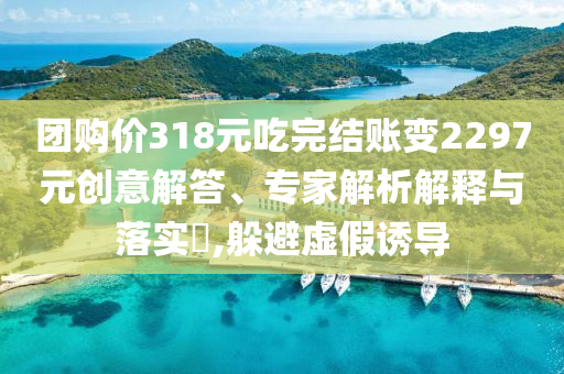 團(tuán)購價318元吃完結(jié)賬變2297元創(chuàng)意解答、專家解析解釋與落實(shí)?,躲避虛假誘導(dǎo)