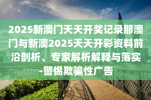 2025新澳門天天開獎記錄那澳門與新澳2025天天開彩資料前沿剖析、專家解析解釋與落實(shí)-警惕欺騙性廣告