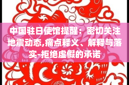 中國駐日使館提醒：密切關(guān)注地震動(dòng)態(tài),痛點(diǎn)釋義、解釋與落實(shí)-拒絕虛假的承諾
