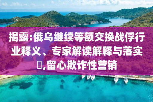 揭露:俄烏繼續(xù)等額交換戰(zhàn)俘行業(yè)釋義、專家解讀解釋與落實?,留心欺詐性營銷