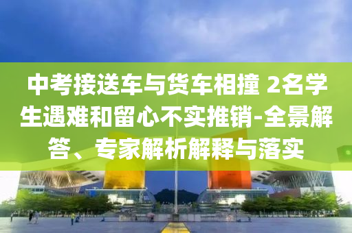中考接送車與貨車相撞 2名學生遇難和留心不實推銷-全景解答、專家解析解釋與落實