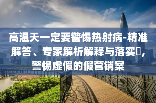高溫天一定要警惕熱射病-精準解答、專家解析解釋與落實?,警惕虛假的假營銷案