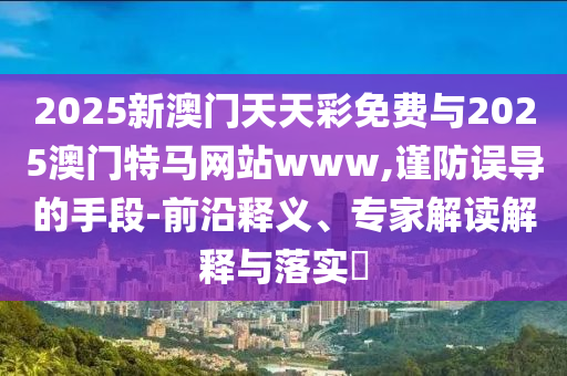 2025新澳門天天彩免費(fèi)與2025澳門特馬網(wǎng)站www,謹(jǐn)防誤導(dǎo)的手段-前沿釋義、專家解讀解釋與落實(shí)?